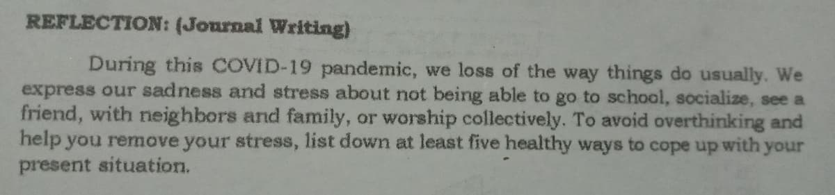 REFLECTION: (Journal Writing)
During this COVID-19 pandemic, we loss of the way things do usually. We
express our sadness and stress about not being able to go to school, socialize, see a
friend, with neighbors and family, or worship collectively. To avoid overthinking and
help you remove your stress, list down at least five healthy ways to cope up with your
present situation.
