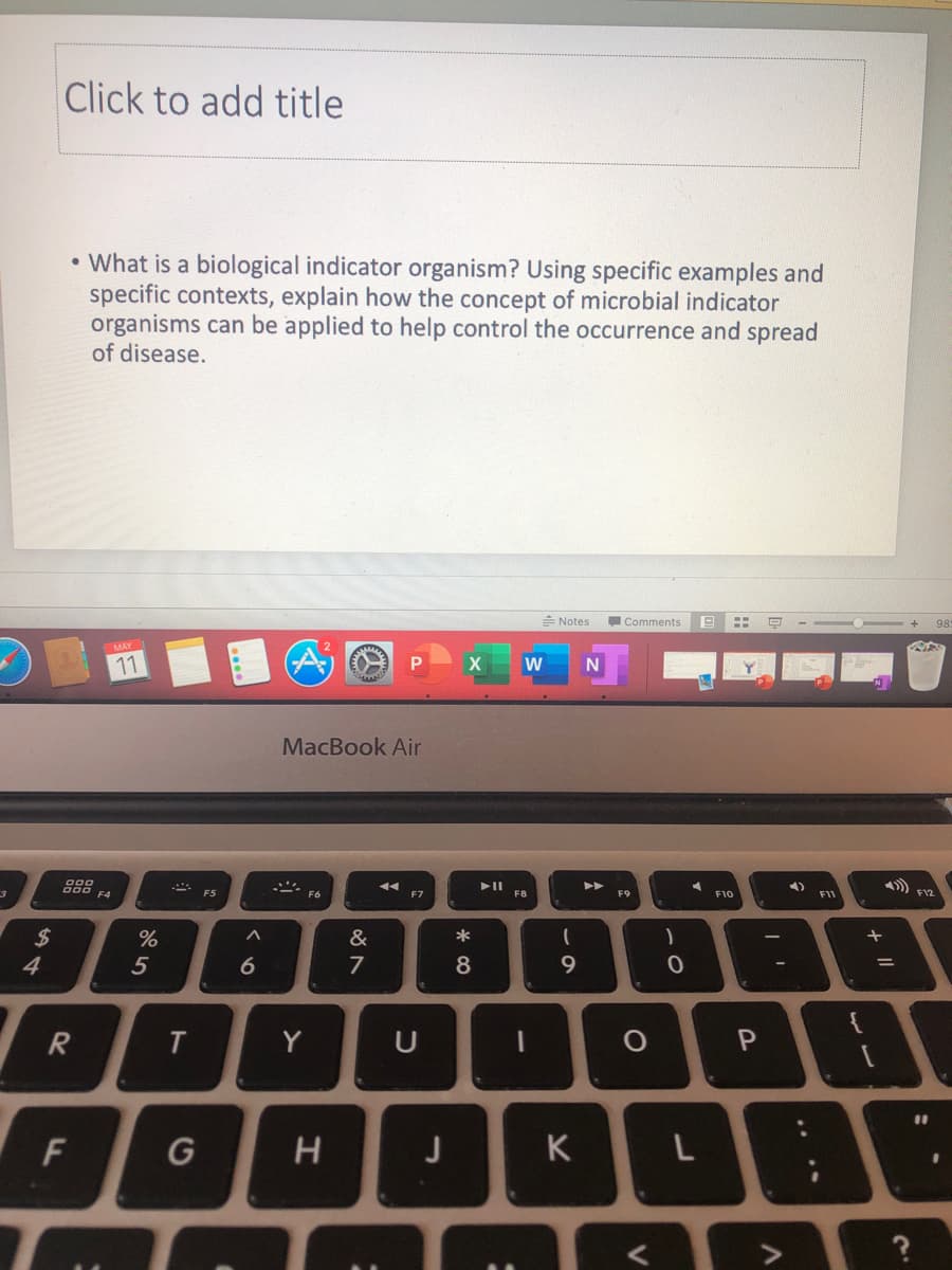 Click to add title
• What is a biological indicator organism? Using specific examples and
specific contexts, explain how the concept of microbial indicator
organisms can be applied to help control the occurrence and spread
of disease.
= Notes
Comments
98
W
MacBook Air
F4
F5
F7
F10
F11
$
&
*
4
5
6
7
R
Y
U
%3D
G
J
K
%3.
