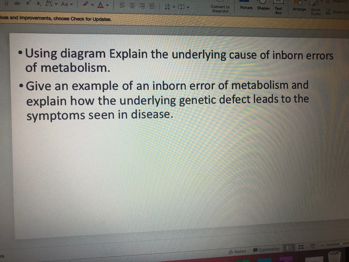 U ab x x,
M Aa v
A Shape Fill
Convert to
SmartArt
Picture Shapes Text
Quick
Styles
Arrange
V Shape Out
Box
xes and Improvements, choose Check for Updates.
• Using diagram Explain the underlying cause of inborn errors
of metabolism.
Give an example of an inborn error of metabolism and
explain how the underlying genetic defect leads to the
symptoms seen in disease.
Notes
Comments
es
