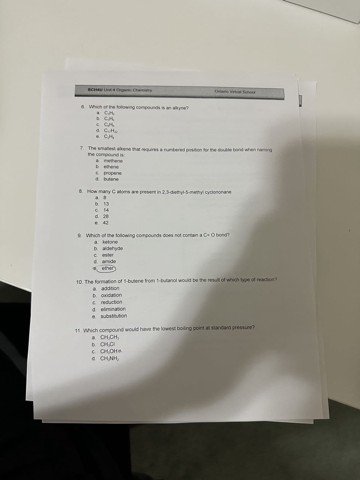 SCH4U Unit 4 Organic Chemistry
6. Which of the following compounds is an alkyne?
a. C3H8
b. C3H6
c. C6H6
d. C₁7H32
e. C₂H8
7. The smallest alkene that requires a numbered position for the double bond when naming
the compound is:
a. methene
b. ethene
c. propene
d. butene
Ontario Virtual School
8. How many C atoms are present in 2,3-diethyl-5-methyl cyclononane
a. 8
b. 13
C. 14
d. 28
e. 42
9. Which of the following compounds does not contain a C= O bond?
a. ketone
b. aldehyde
c. ester
d. amide
e ether
10. The formation of 1-butene from 1-butanol would be the result of which type of reaction?
a. addition
b. oxidation
c. reduction
d. elimination
e. substitution
11. Which compound would have the lowest boiling point at standard pressure?
a. CH3CH3
b. CH3CI
C. CH₂OHx
d. CH3NH2