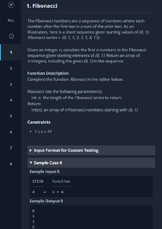 1. Fibonacci
ALL
The Fibonacci numbers are a sequence of numbers where each
number after the first two is a sum of the prior two. As an
illustration, here is a short sequence given starting values of (0, 1):
Fibonacci series = (0, 1, 1, 2, 3, 5, 8, 13).
Given an integer n, calculate the first n numbers in the Fibonacci
sequence given starting elements of (0, 1). Return an array of
nintegers, including the given (0, 1) in the sequence.
Function Description
Complete the function fibonacci in the editor below.
fibonacci has the following parameter(s):
int n: the length of the Fibonacci series to return
Return:
int[n]: an array of n Fibonacci numbers starting with (0, 1)
Constraints
6.
• 1sns 10
Input Format for Custom Testing
v Sample Case 0
8.
Sample Input 0
STDIN
Function
4
n = 4
Sample Output 0
1.
2
2.
4.
