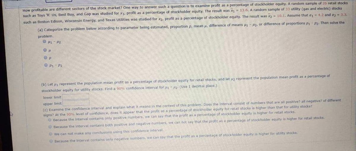 ### How Profitable are Different Sectors of the Stock Market?

One way to answer such a question is to examine profit as a percentage of stockholder equity. For this analysis:

- A random sample of 26 retail stocks such as Toys 'R' Us, Best Buy, and Gap was studied for \( x_1 \), profit as a percentage of stockholder equity. The result was \( x_1 = 13.6 \).
- A random sample of 33 utility stocks (gas and electric) such as Boston Edison, Wisconsin Energy, and Texas Utilities was studied for \( x_2 \), profit as a percentage of stockholder equity. The result was \( x_2 = 10.1 \).
- Assume that \( \sigma_1 = 4.2 \) and \( \sigma_2 = 3.3 \).

#### (a) Categorize the problem below according to parameter being estimated: 
- Proportion \( p \),
- Mean \( \mu \),
- Difference of means \( \mu_1 - \mu_2 \),
- or Difference of proportions \( p_1 - p_2 \). 

Then solve the problem.

Options:
- \( \mu_1 - \mu_2 \)
- \( \mu \)
- \( p \)
- \( p_1 - p_2 \)

#### (b) Let \( \mu_1 \) represent the population mean profit as a percentage of stockholder equity for retail stocks, and let \( \mu_2 \) represent the population mean profit as a percentage of stockholder equity for utility stocks. Find a 90% confidence interval for \( \mu_1 - \mu_2 \) (Use 1 decimal place.)

- **Lower limit:**
- **Upper limit:**

#### (c) Examine the confidence interval and explain what it means in the context of this problem. Does the interval consist of numbers that are all positive? All negative? Of different signs? At the 90% level of confidence, does it appear that the profit as a percentage of stockholder equity for retail stocks is higher than that for utility stocks?

Options:
1. Because the interval contains only positive numbers, we can say that the profit as a percentage of stockholder equity is higher for retail stocks.
2. Because the interval contains both positive and negative numbers, we cannot make any conclusive statements.
3. Because the interval contains only