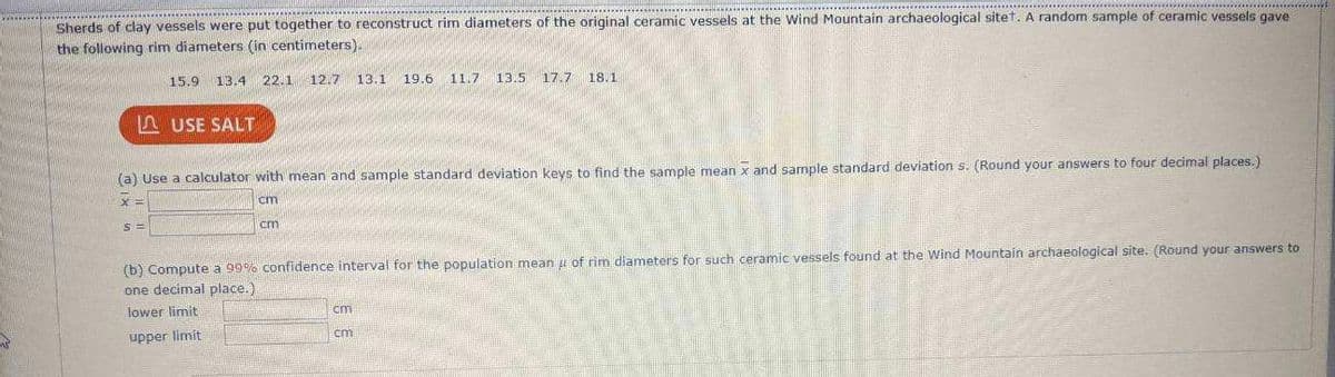 ## Estimating Population Parameters from Ceramic Vessel Rim Diameters: An Archaeological Study

### Introduction
Archaeologists at the Wind Mountain archaeological site have been studying the rim diameters of ceramic vessels. By analyzing sherds of clay vessels, researchers aim to reconstruct the original sizes of the ceramic artifacts. Below, we discuss the process used to estimate the population parameters based on a sample of rim diameters.

### Sample Data
A random sample of ceramic vessel rim diameters (in centimeters) was collected at the site. The sample data is as follows:
\[ 15.9, 13.4, 22.1, 12.7, 13.1, 19.6, 11.7, 13.5, 17.7, 18.1 \]

### Statistical Calculations

#### (a) Determining the Sample Mean and Standard Deviation
Using a calculator, you can find the sample mean (\(\overline{x}\)) and the sample standard deviation (\(s\)). Remember to round your answers to four decimal places.

\[ \overline{x} = \_\_\_\_ \, \text{cm} \]
\[ s = \_\_\_\_ \, \text{cm} \]

#### (b) Constructing a 95% Confidence Interval
To estimate the population mean (\(\mu\)) of rim diameters for ceramic vessels, we can compute a 95% confidence interval. This interval provides a range within which we expect the true population mean to lie, with 95% certainty. Round your answers to one decimal place.

\[ \text{Lower limit} = \_\_\_\_ \, \text{cm} \]
\[ \text{Upper limit} = \_\_\_\_ \, \text{cm} \]

### Steps to Compute the Statistics:
1. **Calculate the Sample Mean (\(\overline{x}\)):**
   \[
   \overline{x} = \frac{\sum x_i}{n}
   \]
   where \( \sum x_i \) is the sum of the sample measurements, and \( n \) is the sample size.

2. **Calculate the Sample Standard Deviation (s):**
   \[
   s = \sqrt{\frac{\sum (x_i - \overline{x})^2}{n-1}}
   \]
   Here, \( x_i \) represents each individual