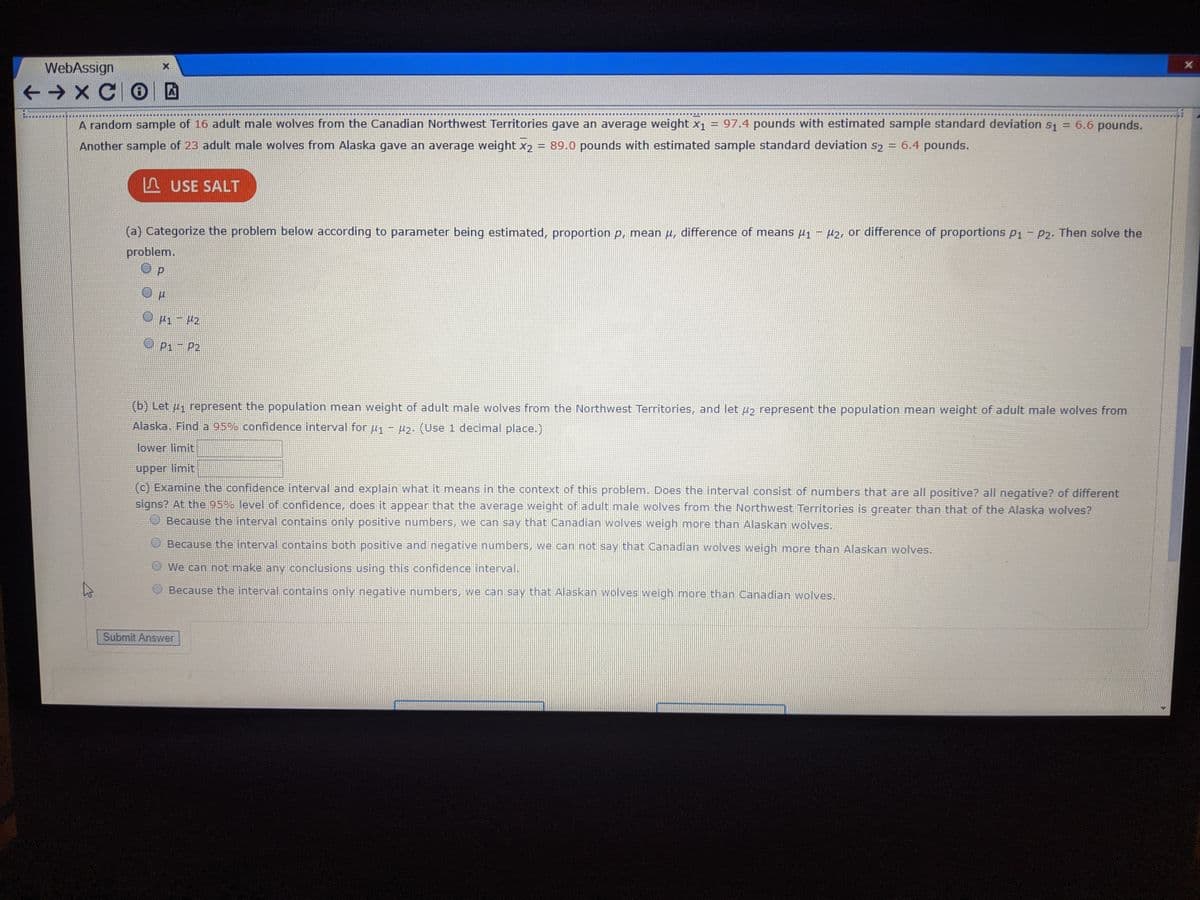 ### Confidence Interval Calculation for Mean Weights of Adult Male Wolves

**Scenario:**
A random sample of 16 adult male wolves from the Canadian Northwest Territories gave an average weight of \( \bar{x}_1 = 97.4 \) pounds, with an estimated sample standard deviation \( s_1 = 6.6 \) pounds. Another sample of 23 adult male wolves from Alaska gave an average weight of \( \bar{x}_2 = 89.0 \) pounds, with an estimated sample standard deviation \( s_2 = 6.4 \) pounds.

**Instructions:**
Use the data provided to categorize and solve the problem using statistical methods.

**Task (a): Problem Categorization**

- **Categories:**
  - [ ] \( p \) 
  - [ ] \( \mu \)
  - [ ] \( \mu_1 - \mu_2 \) (Difference of means)
  - [ ] \( p_1 - p_2 \)

**Solution:**
- Select \( \mu_1 - \mu_2 \)

**Task (b): Confidence Interval Calculation**

- **Directions:** Let \( \mu_1 \) represent the population mean weight of adult male wolves from the Northwest Territories, and let \( \mu_2 \) represent the population mean weight of adult male wolves from Alaska. Find a 95% confidence interval for \( \mu_1 - \mu_2 \). (Use 1 decimal place).

- **Formulas and Steps:**
  1. Calculate the difference in sample means: \( \bar{x}_1 - \bar{x}_2 \).
  2. Use the formula for the confidence interval for the difference in means with unequal variances (Welch's t-interval):
  \[
  (\bar{x}_1 - \bar{x}_2) \pm t_{\alpha/2} \sqrt{\frac{s_1^2}{n_1} + \frac{s_2^2}{n_2}}
  \]
  where:
  - \(\bar{x}_1 = 97.4\)
  - \(\bar{x}_2 = 89.0\)
  - \(s_1 = 6.6\)
  - \(s_2 = 6.4\)
  - \(n_1 = 16\)
  - \(n_2 = 23\