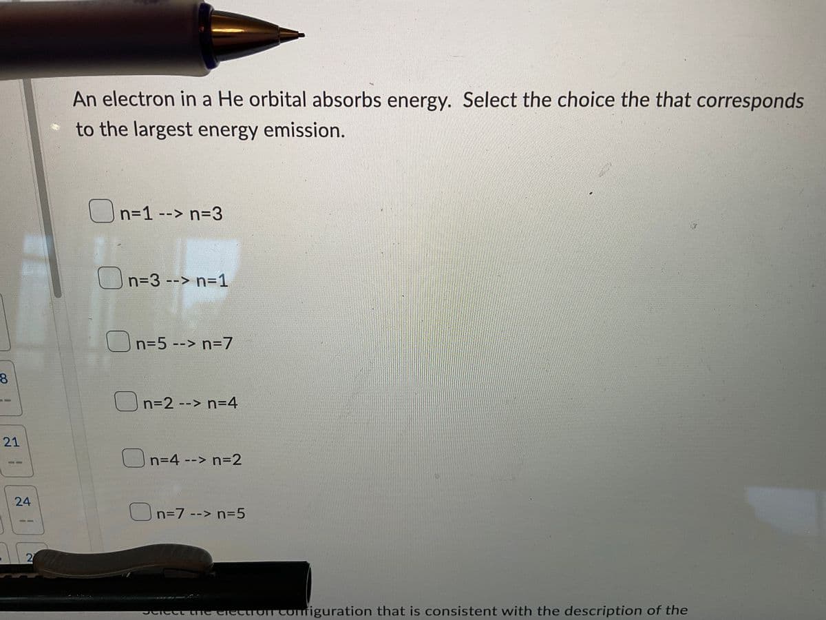 8
21
24
2
An electron in a He orbital absorbs energy. Select the choice the that corresponds
to the largest energy emission.
n=1 --> n=3
n=3 --> n=1
n=5 --> n=7
n=2 --> n=4
n=4 --> n=2
n=7 --> n=5
Scieet the electron configuration that is consistent with the description of the