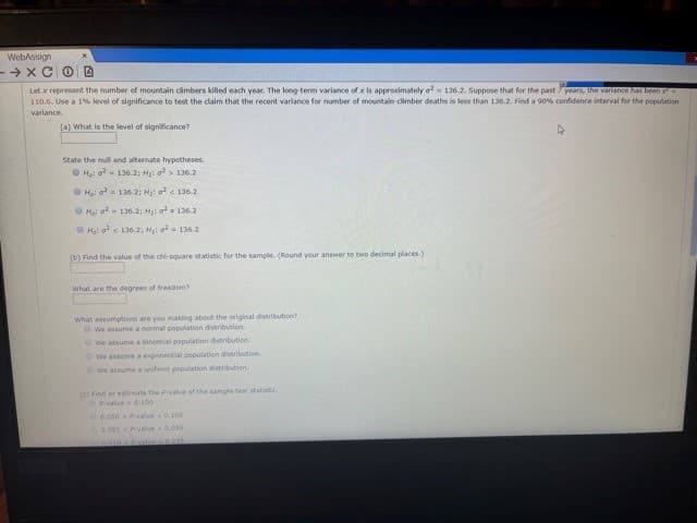 WebAssign
-→ xC OD
Let x represent the number of mountain dimbers killed each year. The long term variance of x is approximately o= 136.2. Suppose that for the past 7 years, the vanance has been sE
110.6. Use a 1% level of significance to test the daim that the recent variance for number of mountain cimber deaths is less than 136.2., Find a 90% confidence interval for the population
variance
(a) What is the level of significance?
State the null and alternate hypotheses.
O Ho: a- 136.2; Hi o > 136.2
O Ho: - 136.2; Hạ o < 136.2
OHại o- 136.2; H o 136.2
O Hại a < 136.2; H o 136.2
(b) Find the value of the dhl-square statistic for the sample. (Round your answer to two decimal places.)
What are the degrees of freedom?
What assumptions are you making about the original distribution
We assume a normal population distribution.
We assume a binomial population distribution
We assume a esponential population distribution
We assume a uniform population distribution
() Find or estimate the PyValue of the sample test statiatic
OPvalue 0.100
0.050 Pvalue 0.100
0.025P-value0.0s0
