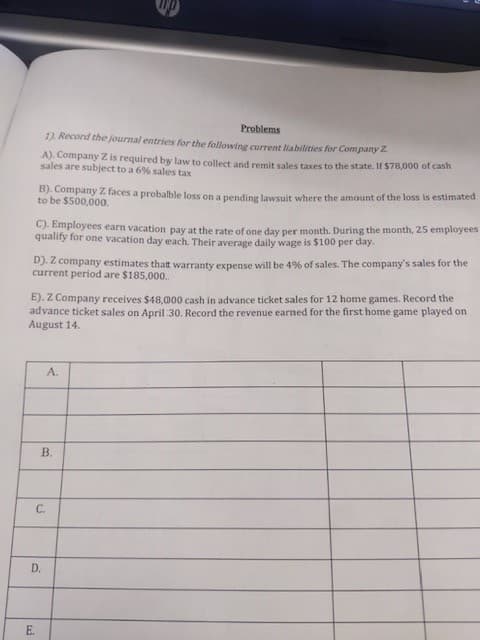 Problems
1). Record the journal entries for the following current liabilities for Company Z
A). Company Z is required by law to collect and remit sales taxes to the state. If $78,000 of cash
sales are subject to a 6% sales tax
B). Company Z faces a probalble loss on a pending lawsuit where the amount of the loss is estimated
to be $500,000.
C). Employees earn vacation pay at the rate of one day per month. During the month, 25 employees
quality for one vacation day each. Their average daily wage is $100 per day.
D). Z company estimates thatt warranty expense will be 4% of sales. The company's sales for the
current period are $185,000..
E). Z Company receives $48, 000 cash in advance ticket sales for 12 home games. Record the
advance ticket sales on April :30. Record the revenue earned for the first home game played on
August 14.
"V
B.
C.
D.
E.
