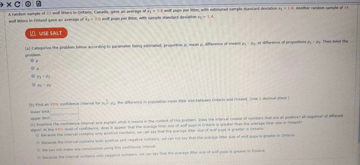 > x COD
A random sample of 23 wolf litters in Ontario, Canada, gave an average of x1 = 5.8 wolf pups per litter, with estimated sample standard deviation s = 1.8. Another random sample of 14
wolf litters in Finland gave an average of x2 = 2.0 wolf pups per litter, with sample standard deviation s, = 1.4.
n USE SALT
(a) Categorize the problem below according to parameter being estimated, proportion p, mean u, difference of means u - Hz, or difference of proportions p1 - P2. Then solve the
problem.
O p1- P2
O H1 - 42
(b) Find an 95% confidence interval for pz, the difference in population mean litter size between Ontario and Finland. (Use 1 decimal place.)
lower limit
upper limit
(c) Examine the confidence interval and explain what it means in the context of this problem. Does the interval consist of numbers that are all positive? all negative? of different
signs? At the 95% level of confidence, does it appear that the average litter size of wölf pups in Ontario is greater than the average litter size in Finland?
O Because the interval contains only positive numbers, we can say that the average litter size of wolf pups is greater in Ontario.
O Because the interval contains both positive and negative numbers, we can not say that the average litter size of wolf pups is greater in Ontario:
O We can not make any conclusions using this confidence interval.
O Because the interval contains only negative numbers, we can say that the average litter size of wolf pups is greater in Finland.
