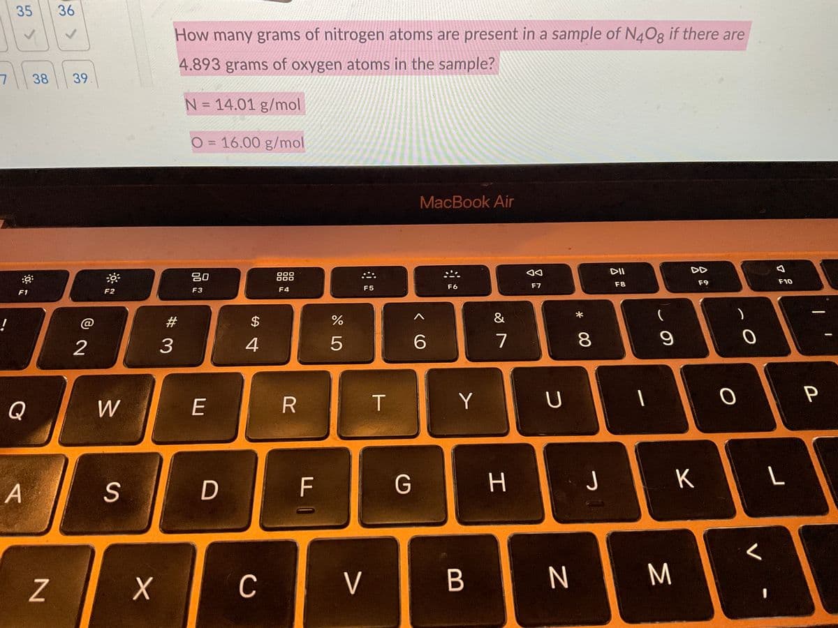 7
!
35 36
<
::
F1
38 39
Q
A
N
2
***
F2
W
S
X
How many grams of nitrogen atoms are present in a sample of N4Og if there are
4.893 grams of oxygen atoms in the sample?
N = 14.01 g/mol
O=16.00 g/mol
MacBook Air
000
80
DII
F3
F4
F6
F8
F9
F10
#
3
E
D
$
4
C
R
F
ד |
do L
%
F5
V
T
G
< C
6
Y
B
&
7
H
◄◄
F7
U
* 00
N
8
J
I
-
9
K
M
O
0
V
L
I
P