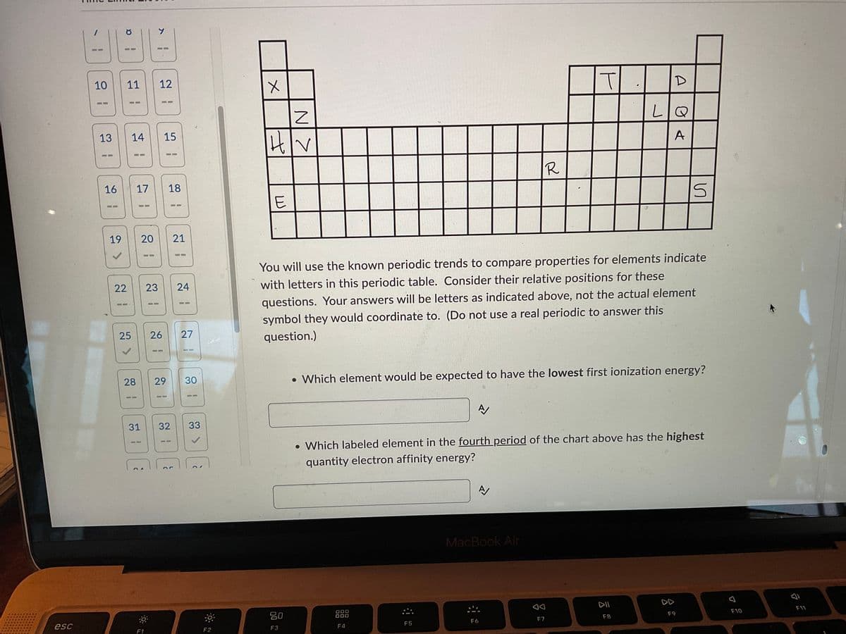 esc
-
a
.
10
11 12
=
13
14 15
B
B
16 17
18
19 20 21
22
23 24
26 27
28
29 30
31 32 33
or
25
:0
Y
F1
1
F2
X
N>
A
F5
8
T
H|V
R
E
5
You will use the known periodic trends to compare properties for elements indicate
with letters in this periodic table. Consider their relative positions for these
questions. Your answers will be letters as indicated above, not the actual element
symbol they would coordinate to. (Do not use a real periodic to answer this
question.)
• Which element would be expected to have the lowest first ionization energy?
A
• Which labeled element in the fourth period of the chart above has the highest
quantity electron affinity energy?
A
MacBook Air
DOO
80
DOO
DII
DD
F3
F4
F6
F8
F9
F10
F7
A
LIQ
A
0
F11