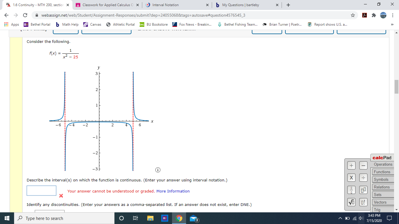 Consider the following.
1
f(x) =
x² - 25
y
Describe the interval(s) on which the function is continuous. (Enter your answer using interval notation.)
Your answer cannot be understood or graded. More Information
Identify any discontinuities. (Enter your answers as a comma-separated list. If an answer does not exist, enter DNE.)
