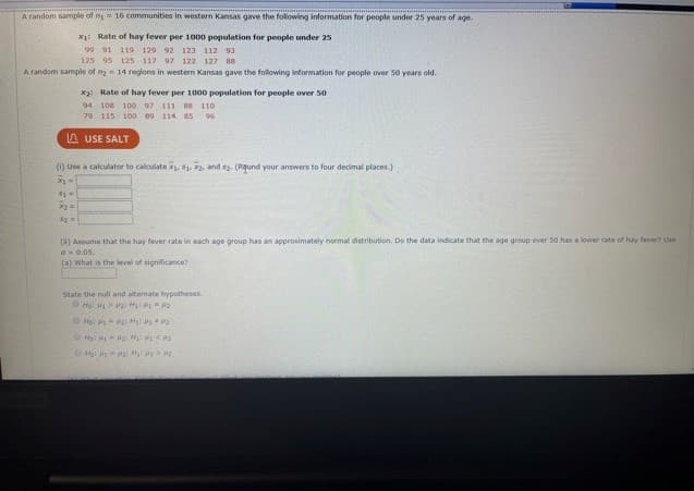 Below is a transcription of the image content, structured as it would appear on an educational website. Graphs and calculations are explained in detail.

---

### Statistical Analysis of Hay Fever Rates in Western Kansas

A random sample of \( n_1 = 16 \) communities in western Kansas provided the following information for people under 25 years of age:
- **\( x_1 \): Rate of hay fever per 1000 population for people under 25**
  - 95, 119, 129, 92, 123, 112, 93, 100, 117, 99, 122, 127, 88, 111, 112, 108

A random sample of \( n_2 = 14 \) regions in western Kansas provided the following information for people over 50 years old:
- **\( x_2 \): Rate of hay fever per 1000 population for people over 50**
  - 100, 109, 111, 88, 110, 97, 115, 106, 98, 71, 95, 104, 85, 96

---

#### (1) Calculate the Means and Standard Deviations

Use a calculator to compute the following values (rounded to four decimal places):
- **\( \bar{x}_1 \)** (Mean rate for people under 25)
- **\( s_1 \)** (Standard deviation for people under 25)
- **\( \bar{x}_2 \)** (Mean rate for people over 50)
- **\( s_2 \)** (Standard deviation for people over 50)

#### (2) Normal Distribution and Hypothesis Testing

Assume the hay fever rate in each age group has an approximately normal distribution. Based on the data provided, determine if the age group over 50 has a lower rate of hay fever compared to those under 25.

Perform the hypothesis test:

**a) What is the level of significance?**
- Typically, a common level of significance used is \( \alpha = 0.05 \).

**b) State the null and alternate hypotheses:**

- **Null Hypothesis (H0):** \( \mu_1 \leq \mu_2 \)
  - This implies the mean hay fever rate for people under 25 (\( \mu_1 \)) is less than or equal to that of people over 50 (\