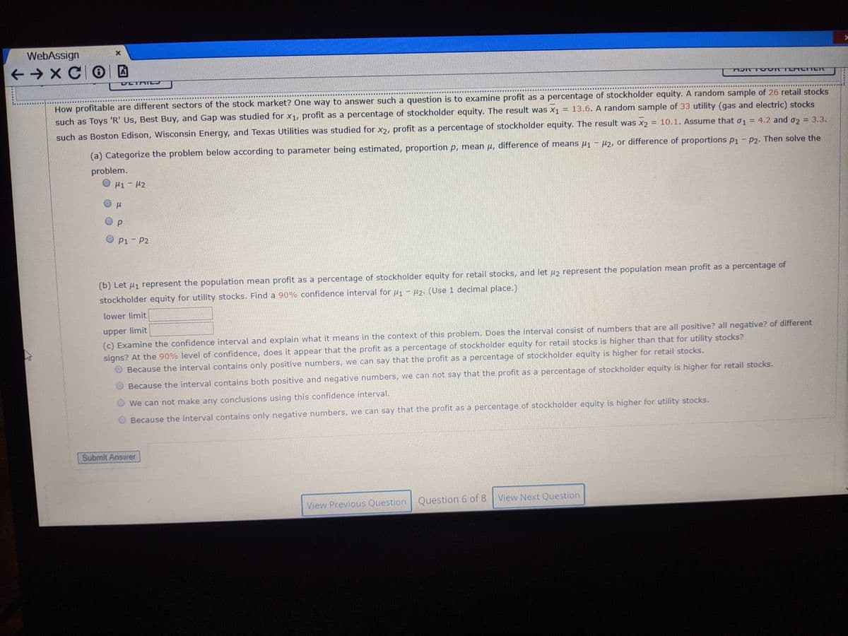 WebAssign
+ → X CO
TE ICTTET
EER .... .... ......
H......
How profitable are different sectors of the stock market? One way to answer such a question is to examine profit as a percentage of stockholder equity. A random sample of 26 retail stocks
such as Toys 'R' Us, Best Buy, and Gap was studied for x1, profit as a percentage of stockholder equity. The result was x1 = 13.6. A random sample of 33 utility (gas and electric) stocks
such as Boston Edison, Wisconsin Energy, and Texas Utilities was studied for x2, profit as a percentage of stockholder equity. The result was x2 = 10.1. Assume that o1 = 4.2 and o, = 3.3.
(a) Categorize the problem below according to parameter being estimated, proportion p, mean u, difference of means µ1 - µ2, or difference of proportions p1 - P2. Then solve the
problem.
O µ1 - 42
O p
P1- P2
(b) Let µ̟ represent the population mean profit as a percentage of stockholder equity for retail stocks, and let u2 represent the population mean profit as a percentage of
stockholder equity for utility stocks. Find a 90% confidence interval for u - 2. (Use 1 decimal place.)
lower limit
upper limit
(c) Examine the confidence interval and explain what it means in the context of this problem. Does the interval consist of numbers that are all positive? all negative? of different
signs? At the 90% level of confidence, does it appear that the profit as a percentage of stockholder equity for retail stocks is higher than that for utility stocks?
Because the interval contains only positive numbers, we can say that the profit as a percentage of stockholder equity is higher for retail stocks.
Because the interval contains both positive and negative numbers, we can not say that the profit as a percentage of stockholder equity is higher for retail stocks.
We can not make any conclusions using this confidence interval.
Because the interval contains only negative numbers, we can say that the profit as a percentage of stockholder equity is higher for utility stocks.
Submit Answer
View Previous Question Question 6 of 8
View Next Question
