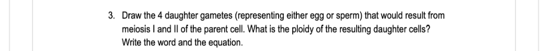 3. Draw the 4 daughter gametes (representing either egg or sperm) that would result from
meiosis I and Il of the parent cell. What is the ploidy of the resulting daughter cells?
Write the word and the equation.
