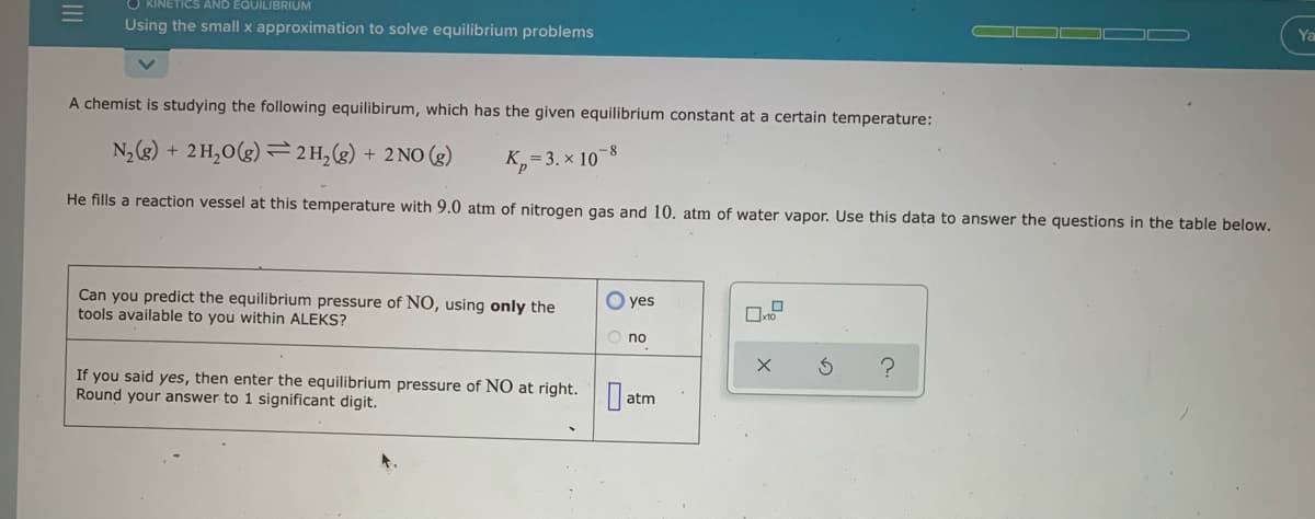 KINETICS AND EQUILIBRIUM
Using the small x approximation to solve equilibrium problems
Ya
A chemist is studying the following equilibirum, which has the given equilibrium constant at a certain temperature:
N2(g) + 2H,0(g) =2H,(g) + 2 NO (g)
K,= 3. x 10-8
He fills a reaction vessel at this temperature with 9.0 atm of nitrogen gas and 10. atm of water vapor. Use this data to answer the questions in the table below.
Can you predict the equilibrium pressure of NO, using only the
tools available to you within ALEKS?
O yes
O no
If you said yes, then enter the equilibrium pressure of NO at right.
Round your answer to 1 significant digit.
atm
