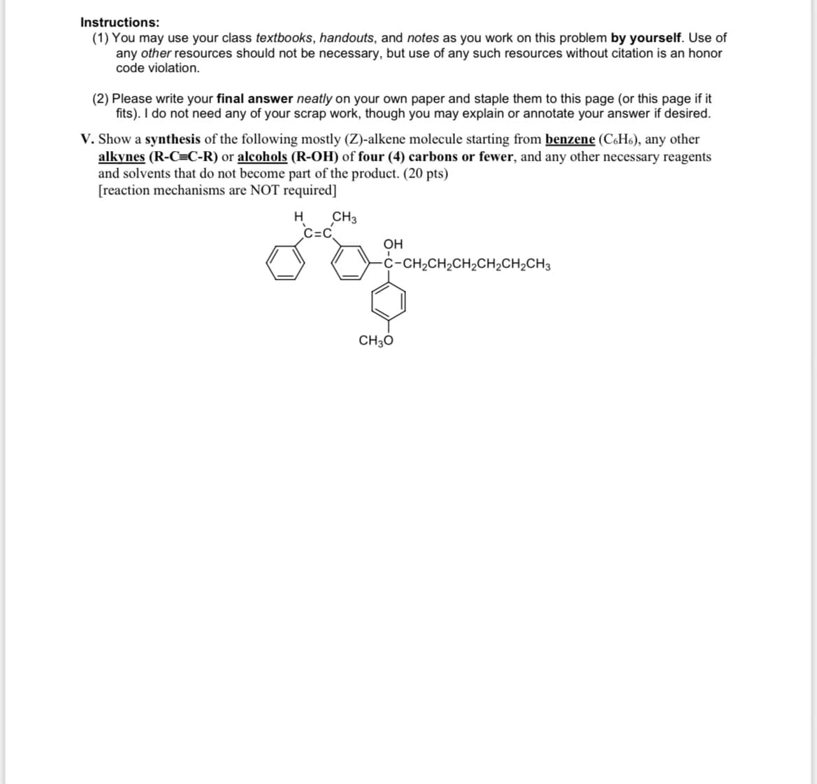 Instructions:
(1) You may use your class textbooks, handouts, and notes as you work on this problem by yourself. Use of
any other resources should not be necessary, but use of any such resources without citation is an honor
code violation.
(2) Please write your final answer neatly on your own paper and staple them to this page (or this page if it
fits). I do not need any of your scrap work, though you may explain or annotate your answer if desired.
V. Show a synthesis of the following mostly (Z)-alkene molecule starting from benzene (C6H6), any other
alkynes (R-C=C-R) or alcohols (R-OH) of four (4) carbons or fewer, and any other necessary reagents
and solvents that do not become part of the product. (20 pts)
[reaction mechanisms are NOT required]
H
CH3
C=C
OH
-C-CH2CH2CH2CH2CH2CH3
CH3O