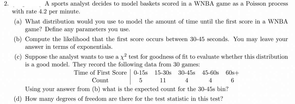 2.
A sports analyst decides to model baskets scored in a WNBA game as a Poisson process
with rate 4.2 per minute.
(a) What distribution would you use to model the amount of time until the first score in a WNBA
game? Define any parameters you use.
(b) Compute the likelihood that the first score occurs between 30-45 seconds. You may leave your
answer in terms of exponentials.
(c) Suppose the analyst wants to use a x² test for goodness of fit to evaluate whether this distribution
is a good model. They record the following data from 30 games:
Time of First Score 0-15s 15-30s 30-45s 45-60s 60s+
Count
5
11
4
4
6
Using your answer from (b) what is the expected count for the 30-45s bin?
(d) How many degrees of freedom are there for the test statistic in this test?