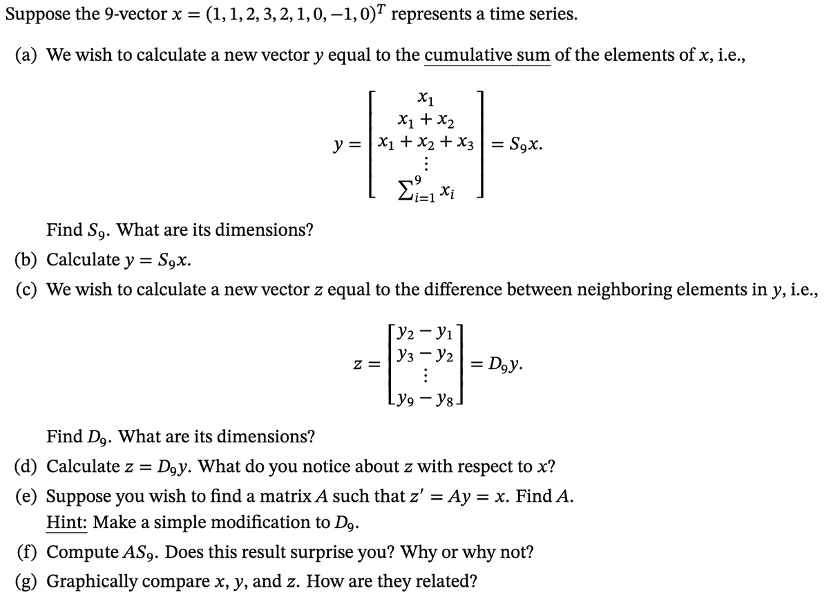 Suppose the 9-vector x = : (1, 1, 2, 3, 2, 1, 0, —1, 0) represents a time series.
(a) We wish to calculate a new vector y equal to the cumulative sum of the elements of x, i.e.,
Find So. What are its dimensions?
y =
X1
x1 + x₂
x1 + x₂ + x3 = S9x.
Σ₁11x₁
(b) Calculate y = S9x.
(c) We wish to calculate a new vector z equal to the difference between neighboring elements in y, i.e.,
Z =
Y2 - Y₁
Y3 - Y2
:
Ly9 - Y8
= Dgy.
=
Find Do. What are its dimensions?
(d) Calculate z = : Doy. What do you notice about z with respect to x?
(e) Suppose you wish to find a matrix A such that z' = Ay = x. Find A.
Hint: Make a simple modification to D9.
(f) Compute AS9. Does this result surprise you? Why or why not?
(g) Graphically compare x, y, and z. How are they related?