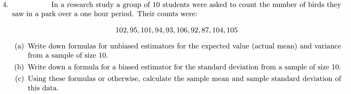 4.
In a research study a group of 10 students were asked to count the number of birds they
saw in a park over a one hour period. Their counts were:
102, 95, 101, 94, 93, 106, 92, 87, 104, 105
(a) Write down formulas for unbiased estimators for the expected value (actual mean) and variance
from a sample of size 10.
(b) Write down a formula for a biased estimator for the standard deviation from a sample of size 10.
(c) Using these formulas or otherwise, calculate the sample mean and sample standard deviation of
this data.