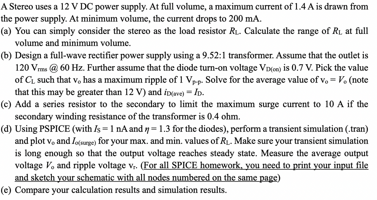 A Stereo uses a 12 V DC power supply. At full volume, a maximum current of 1.4 A is drawn from
the power supply. At minimum volume, the current drops to 200 mA.
(a) You can simply consider the stereo as the load resistor RL. Calculate the range of R₁ at full
volume and minimum volume.
(b) Design a full-wave rectifier power supply using a 9.52:1 transformer. Assume that the outlet is
120 Vrms @ 60 Hz. Further assume that the diode turn-on voltage VD(on) is 0.7 V. Pick the value
of C₁ such that vo has a maximum ripple of 1 Vp-p. Solve for the average value of v. = V. (note
that this may be greater than 12 V) and iD(ave) = ID.
(c) Add a series resistor to the secondary to limit the maximum surge current to 10 A if the
secondary winding resistance of the transformer is 0.4 ohm.
(d) Using PSPICE (with Is = 1 nA and n = 1.3 for the diodes), perform a transient simulation (.tran)
and plot vo and Io(surge) for your max. and min. values of R₁. Make sure your transient simulation
is long enough so that the output voltage reaches steady state. Measure the average output
voltage V. and ripple voltage vr. (For all SPICE homework, you need to print your input file
and sketch your schematic with all nodes numbered on the same page)
(e) Compare your calculation results and simulation results.