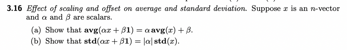 3.16 Effect of scaling and offset on average and standard deviation. Suppose x is an n-vector
and a and ß are scalars.
(a) Show that avg(ax +31) = a avg(x) + B.
(b) Show that std(ax +31) = |a|std(x).