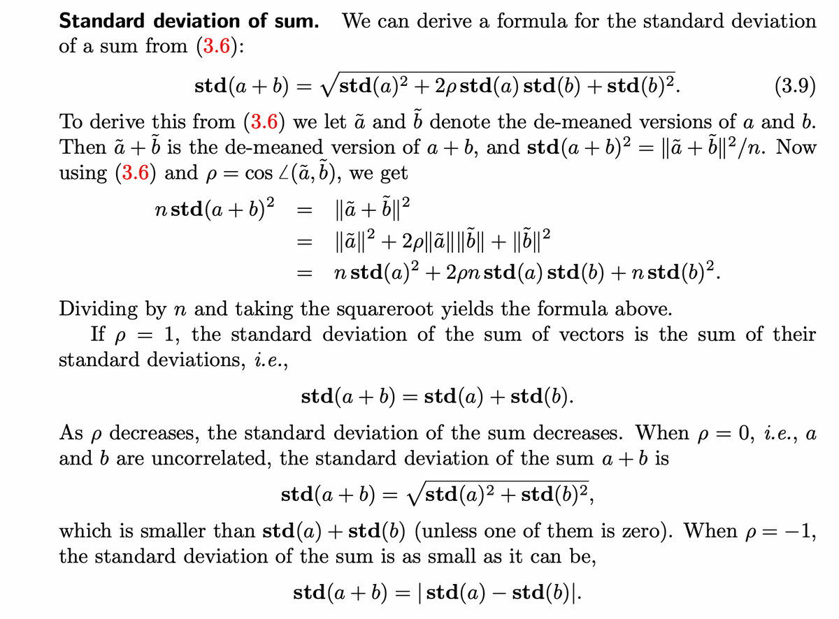 Standard deviation of sum. We can derive a formula for the standard deviation
of a sum from (3.6):
Vstd(a)² + 2p std(a) std(b) + std(b)².
(3.9)
To derive this from (3.6) we let ã and b denote the de-meaned versions of a and b.
Then a + b is the de-meaned version of a + b, and std (a + b)² = ||ã + ỗ||²/n. Now
using (3.6) and p = cos / (a, b), we get
n std (a + b)²
|| +ỗ||2
std (a + b)
=
=
=
=
=
||ã||²+2p||ã|||||| + ||õ|| ²
n std(a)² + 2pn std(a) std(b) + n std(b)².
Dividing by n and taking the squareroot yields the formula above.
If p
1, the standard deviation of the sum of vectors is the sum of their
standard deviations, i.e.,
std(a + b) = std(a) + std(b).
As
Р decreases, the standard deviation of the sum decreases. When p = 0, i.e., a
and b are uncorrelated, the standard deviation of the sum a + b is
std (a + b) = √/std(a)² + std(b)²,
which is smaller than std(a) + std(b) (unless one of them is zero). When p= -1,
the standard deviation of the sum is as small as it can be,
std (a + b) = | std(a) — std(b)|.