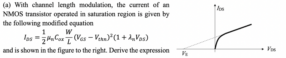 (a) With channel length modulation, the current of an
NMOS transistor operated in saturation region is given by
the following modified equation
1
W
IDS
=
Mn Cox
2
(VGS - Vthn) 2 (1 + λn VDS)
L
and is shown in the figure to the right. Derive the expression
IDS
→ VDS
VE