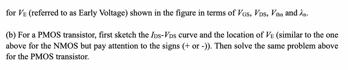 for VE (referred to as Early Voltage) shown in the figure in terms of VGS, VDS, Vthn and λn.
(b) For a PMOS transistor, first sketch the IDS-VDs curve and the location of VE (similar to the one
above for the NMOS but pay attention to the signs (+ or -)). Then solve the same problem above
for the PMOS transistor.