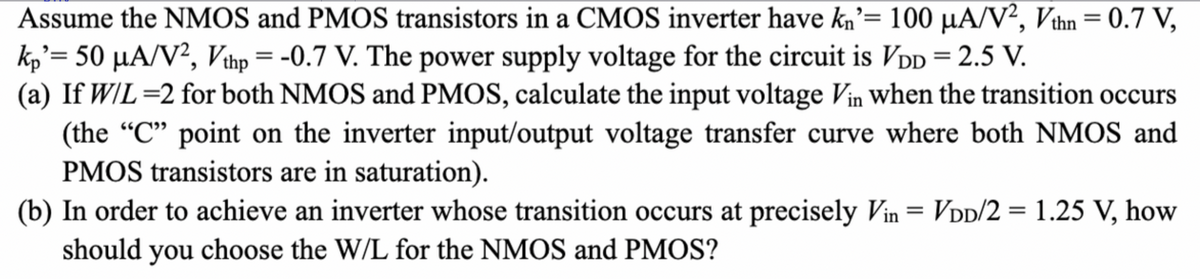 Assume the NMOS and PMOS transistors in a CMOS inverter have kn'= 100 µA/V², Vthn = 0.7 V,
kp'= 50 µA/V², Vthp = -0.7 V. The power supply voltage for the circuit is VDD = 2.5 V.
(a) If W/L=2 for both NMOS and PMOS, calculate the input voltage Vin when the transition occurs
(the "C" point on the inverter input/output voltage transfer curve where both NMOS and
PMOS transistors are in saturation).
(b) In order to achieve an inverter whose transition occurs at precisely Vin = VDD/2 = 1.25 V, how
should you choose the W/L for the NMOS and PMOS?