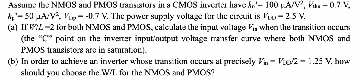 Assume the NMOS and PMOS transistors in a CMOS inverter have kn'= 100 μA/V², Vthn = 0.7 V,
kp'= 50 µA/V², Vthp = -0.7 V. The power supply voltage for the circuit is VDD = 2.5 V.
(a) If W/L=2 for both NMOS and PMOS, calculate the input voltage Vin when the transition occurs
(the "C" point on the inverter input/output voltage transfer curve where both NMOS and
PMOS transistors are in saturation).
(b) In order to achieve an inverter whose transition occurs at precisely Vin = VDD/2 = 1.25 V, how
should you choose the W/L for the NMOS and PMOS?