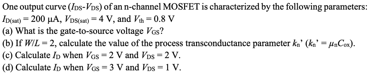 One output curve (IDs-VDs) of an n-channel MOSFET is characterized by the following parameters:
ID(sat) = 200 µA, VDS(sat) = 4 V, and Vth = 0.8 V
(a) What is the gate-to-source voltage VGs?
(b) If W/L = 2, calculate the value of the process transconductance parameter kn’ (kn’ = µnCox).
(c) Calculate ID when VGs = 2 V and VDs = 2 V.
(d) Calculate ID when VGS = 3 V and VDs = 1 V.