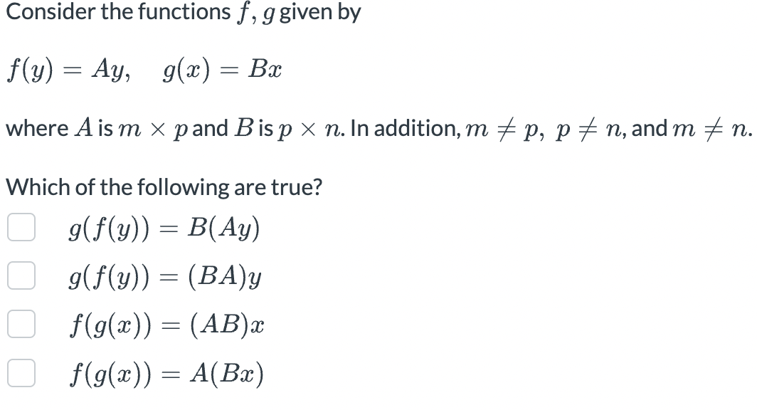 Consider the functions f, g given by
f(y) = Ay, g(x) = Bx
where A is m × p and B is p × n. In addition, m ‡ p, p ‡ n, and m ‡ n.
Which of the following are true?
g(f(y)) = B(Ay)
g(f(y)) = (BA) y
f(g(x)) = (AB)x
f(g(x)) = A(Bx)