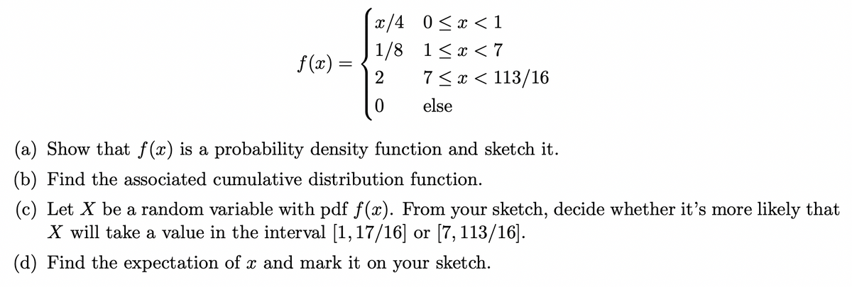 f(x) =
x/4
1/8
2
0
0≤x < 1
1<x< 7
7<x< 113/16
else
(a) Show that f(x) is a probability density function and sketch it.
(b) Find the associated cumulative distribution function.
(c) Let X be a random variable with pdf f(x). From your sketch, decide whether it's more likely that
X will take a value in the interval [1,17/16] or [7, 113/16].
(d) Find the expectation of x and mark it on your sketch.