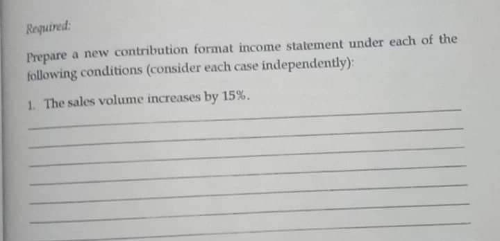 Required:
Prepare a new contribution format income statement under each of the
following conditions (consider each case independently):
1. The sales volume increases by 15%.