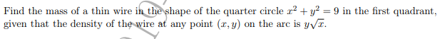 Find the mass of a thin wire in the shape of the quarter circle r? + y? = 9 in the first quadrant,
given that the density of the wire at any point (x, y) on the arc is yvT.
