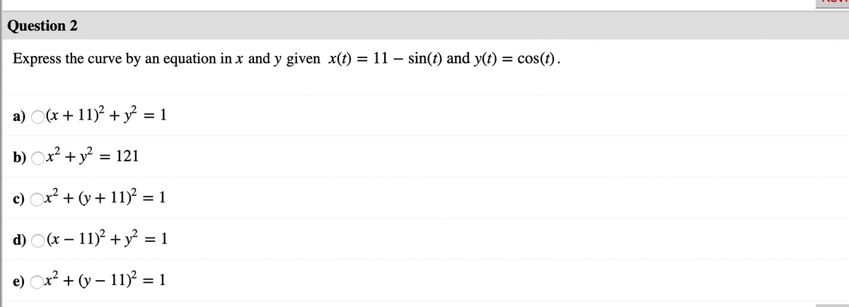 Question 2
Express the curve by an equation in x and y given x(t) = 11 – sin(t) and y(t) = cos(t).
a) O(x + 11)? + y = 1
b) Ox? + y? = 121
c) x? + (y + 11)² = 1
d) O(x – 11)2 + y² = 1
e) Ox + (v – 11) = 1
... .
