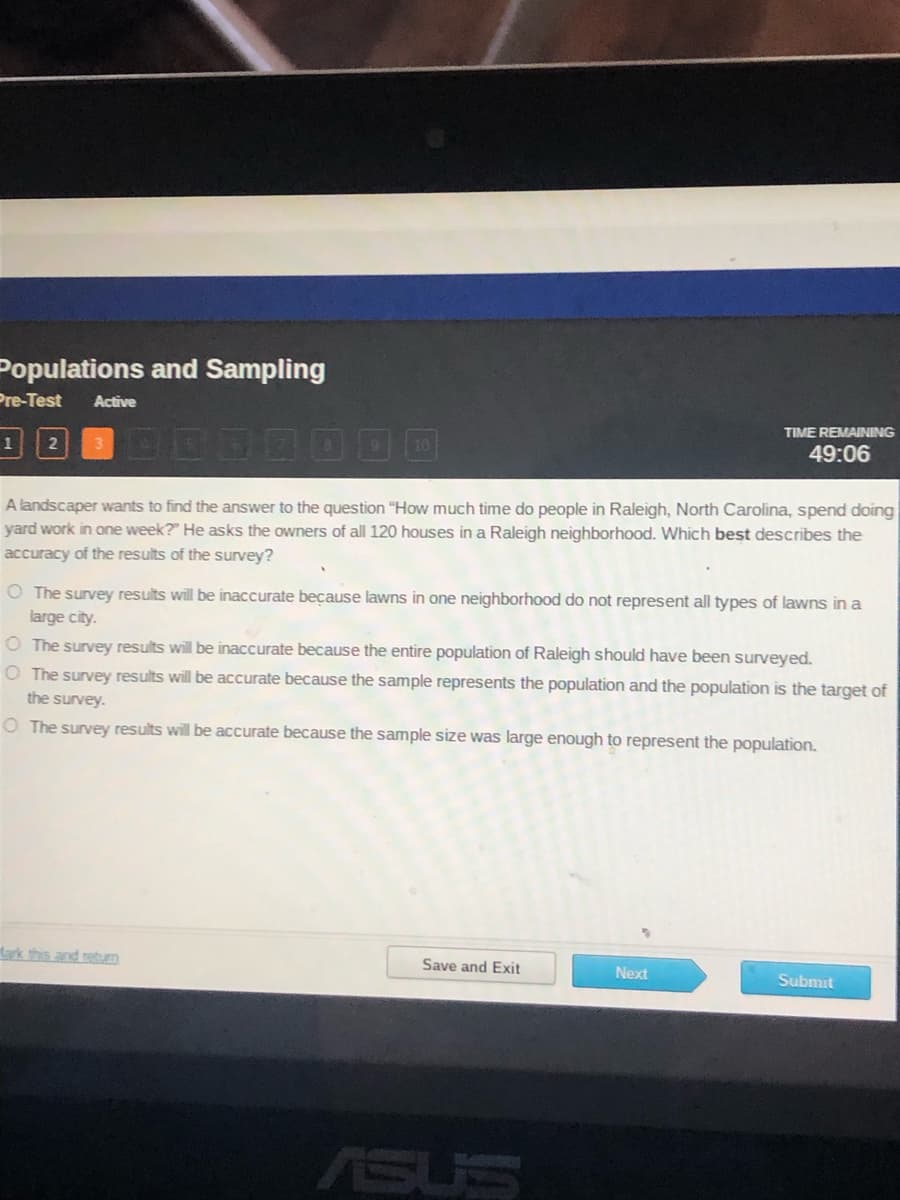 Populations and Sampling
Pre-Test
Active
TIME REMAINING
49:06
A landscaper wants to find the answer to the question "How much time do people in Raleigh, North Carolina, spend doing
yard work in one week?" He asks the owners of all 120 houses in a Raleigh neighborhood. Which best describes the
accuracy of the results of the survey?
O The survey results will be inaccurate because lawns in one neighborhood do not represent all types of lawns in a
large city.
O The survey results will be inaccurate because the entire population of Raleigh should have been surveyed.
O The survey results will be accurate because the sample represents the population and the population is the target of
the survey.
O The survey results will be accurate because the sample size was large enough to represent the population.
rk this and retun
Save and Exit
Next
Submit
ASUS
