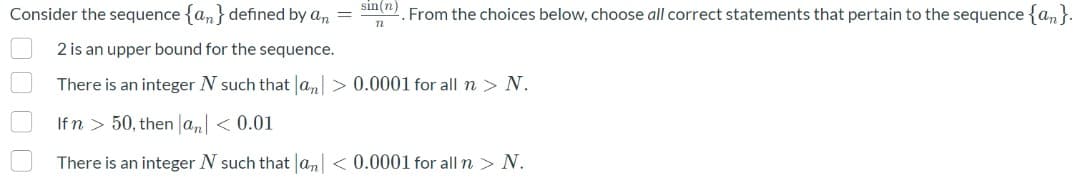 sin(n)
Consider the sequence {an} defined by an =
From the choices below, choose all correct statements that pertain to the sequence {an}.
2 is an upper bound for the sequence.
There is an integer N such that la,> 0.0001 for all n > N.
Ifn > 50, then la, < 0.01
There is an integer N such that an| < 0.0001 for all n > N.
