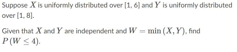 Suppose X is uniformly distributed over [1, 6] and Y is uniformly distributed
over [1, 8].
Given that X and Y are independent and W = min (X, Y), find
P (W < 4).
