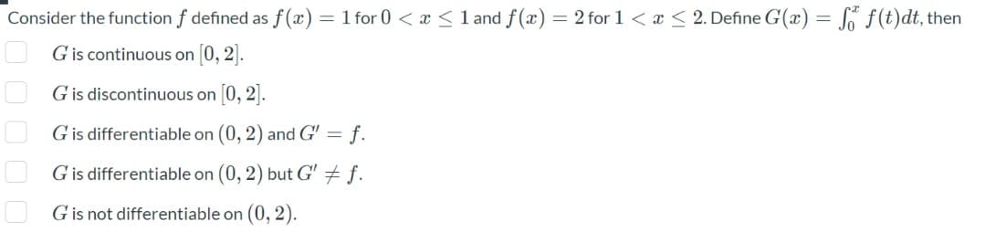 Consider the function f defined as f(x) = 1 for 0 < x <1 and f(x) = 2 for 1 < x < 2. Define G(x) = S ƒ(t)dt, then
G is continuous on 0, 2].
G is discontinuous on 0, 2].
G is differentiable on (0, 2) and G' = f.
G is differentiable on (0, 2) but G + f.
G is not differentiable on (0, 2).
