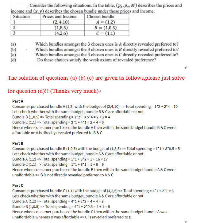 Consider the following situations. In the table, (px, Py, M) describes the prices and
income and (x, y) describes the chosen bundle under those prices and income.
Situation Prices and Income
1
2
3
(2,4,10)
(1,8,5)
(4,2,6)
Chosen bundle
A = (1,2)
B = (1,0.5)
C = (1,1)
Which bundles amongst the 3 chosen ones is A directly revealed preferred to?
Which bundles amongst the 3 chosen ones is B directly revealed preferred to?
Which bundles amongst the 3 chosen ones is C directly revealed preferred to?
Do these choices satisfy the weak axiom of revealed preference?
The solution of questions (a) (b) (c) are given as follows,please just solve
for question (d)!! (Thanks very much)
Part A
Consumer purchased bundle A (1,2) with the budget of (2,4,10) => Total spending = 1*2 +2*4=10
Lets check whether with the same budget, bundle B & C are affordable or not
Bundle B (1,0.5) => Total spending = 1*2 +0.5*4=2+2=4
Bundle C (1,1) => Total spending = 2*1 +4*1=2+4= 6
Hence when consumer purchased the bundle A then within the same budget bundle B & C were
affordable => A is directly revealed preferred to B & C
Part B
Consumer purchased bundle B (1,0.5) with the budget of (1,8,5) => Total spending=1*1 +8*0.5=5
Lets check whether with the same budget, bundle A & C are affordable or not
Bundle A (1,2)=> Total spending = 1*1 +8*2= 1+16=17
Bundle C (1,1) => Total spending = 1*1 +8*1=1+8=9
Hence when consumer purchased the bundle B then within the same budget bundle A & C were
unaffordable => B is not directly revealed preferred to A & C
Part C
Consumer purchased bundle C (1,1) with the budget of (4,2,6)=> Total spending=4*1 +2*1=6
Lets check whether with the same budget, bundle A & C are affordable or not
Bundle A (1,2)=> Total spending=4*1 +2*2=4+4=8
Bundle B (1,0.5) => Total spending = 4*1 + 2*0.5=4+1=5
Hence when consumer purchased the bundle C then within the same budget bundle A was
unaffordable whereas B was affordable => C is revealed preferred to B