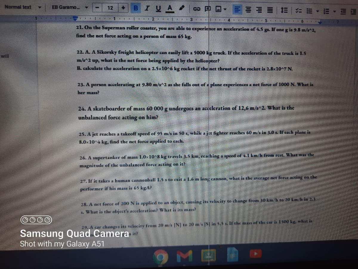 Normal text
EB Garamo..
B
IUA
12
4 11 LE5 LI I6II
21. On the Superman roller coaster, you are able to experience an acceleration of 4.5 gs. If one g is 9.8 m/s^2,
find the oct force acting on a person of mass 65 kg.
22. A. A Sikoraky freight helicopter can casily lifta 5000 g truck. If the acceleration of the truck is 1.5
m/s^2 up, what is the net force being applied by the hclicopter?
will
B. calculate the acceleration on a 2.5x10^6 kg rocket if the act thrust of the rocket is 2.8x10^7 N.
23. A person accelerating at 9.80 m/s^2 as she falls out of a plane experiences a net force of 1000 N. What is
her mass?
24. A skatcboardcr of mass 60 000 g undcrgocs an acceleration of 12,6 m/s^2. What is the
unbalanced force acting on him?
25. A jet reaches a takcoff speed of 95 m/s in 50 s, while ajt fighter reaches 60 m/s in 3.0 s. If cach plane is
8.0x104 kg, find the net force applied to cach.
26. A supertanker of mass 1.0×10^8 kg travels 3.5 km, reaching a speed of 4.1 km/h from rest. What was the
magnitude of the unbalanced force acting on it?
27. If it takes a human cannonball 1.5 s to exit a 1.6 m long cannon, what is the average net force acting on the
performer if his mass is 65 kgA?
28. A net force of 200 N is applied to an object, causing its velocity to change from 30 km/h to 20 km h in 2.3
s. What is the object's acceleration? What is its mass?
29. A car changes its velocity from 20 m/s (N] to 20 m/s [S| in 5.5 s. If che mass of the car is 1500 kg, what is
Samsung Quad Camera
Shot with my Galaxy A51
9MER
