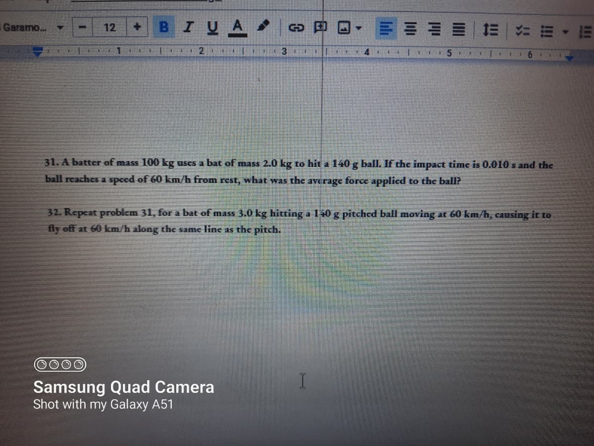 I UA
Garamo...
12
+.
31. A batter of mass 100 kg uses a bat of mass 2.0 kg to hit a 140 g ball. If thc impact time is 0.010 s and the
ball reaches a speed of 60 km/h from rest, what was the average force applicd to the ball?
32. Repeat problem 31, for a bat of mass 3.0 kg hitting a 10 g pitched ball moving at 60 km/h, causing it to
fly off at 60 km/h along the same line as the pitch.
Samsung Quad Camera
Shot with my Galaxy A51
lili
