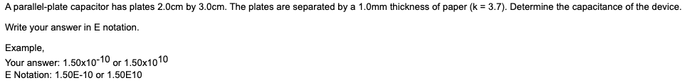 A parallel-plate capacitor has plates 2.0cm by 3.0cm. The plates are separated by a 1.0mm thickness of paper (k = 3.7). Determine the capacitance of the device.
Write your answer in E notation.
Example,
Your answer: 1.50x10-10 or 1.50x1010
E Notation: 1.50E-10 or 1,50E10
