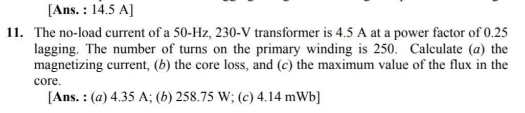 [Ans. : 14.5 A]
11. The no-load current of a 50-Hz, 230-V transformer is 4.5 A at a power factor of 0.25
lagging. The number of turns on the primary winding is 250. Calculate (a) the
magnetizing current, (b) the core loss, and (c) the maximum value of the flux in the
core.
[Ans. : (a) 4.35 A; (b) 258.75 W; (c) 4.14 mWb]
