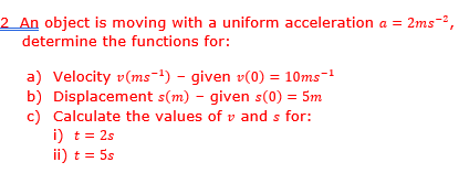 2 An object is moving with a uniform acceleration a = 2ms ²,
determine the functions for:
b)
a) Velocity v(ms-¹) - given v(0) = 10ms-¹
Displacement s(m) - given s(0) = 5m
Calculate the values of vand s for:
i) t = 2s
ii) t = 5s
c)