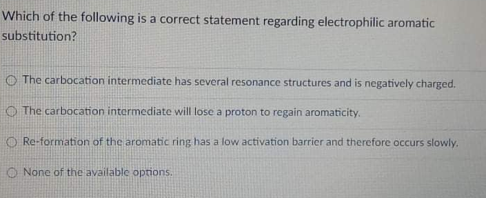 Which of the following is a correct statement regarding electrophilic aromatic
substitution?
O The carbocation intermediate has several resonance structures and is negatively charged.
O The carbocation intermediate will lose a proton to regain aromaticity.
O Re-formation of the aromatic ring has a low activation barrier and therefore occurs slowly.
O None of the available options.
