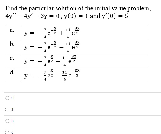 Find the particular solution of the initial value problem,
4y" – 4y' – 3y = 0, y(0) = 1 and y'(0) = 5
3x
7
--e 2 +
4
11
е 2
4
а.
y =
3x
b.
7
е 2
4
11
е 2
4
y =
-
3x
7.
e2 + — е 2
4
с.
11
y =
- -
4
3X
d.
y =
7
e2
4
11
e
4
O d
a
O b
