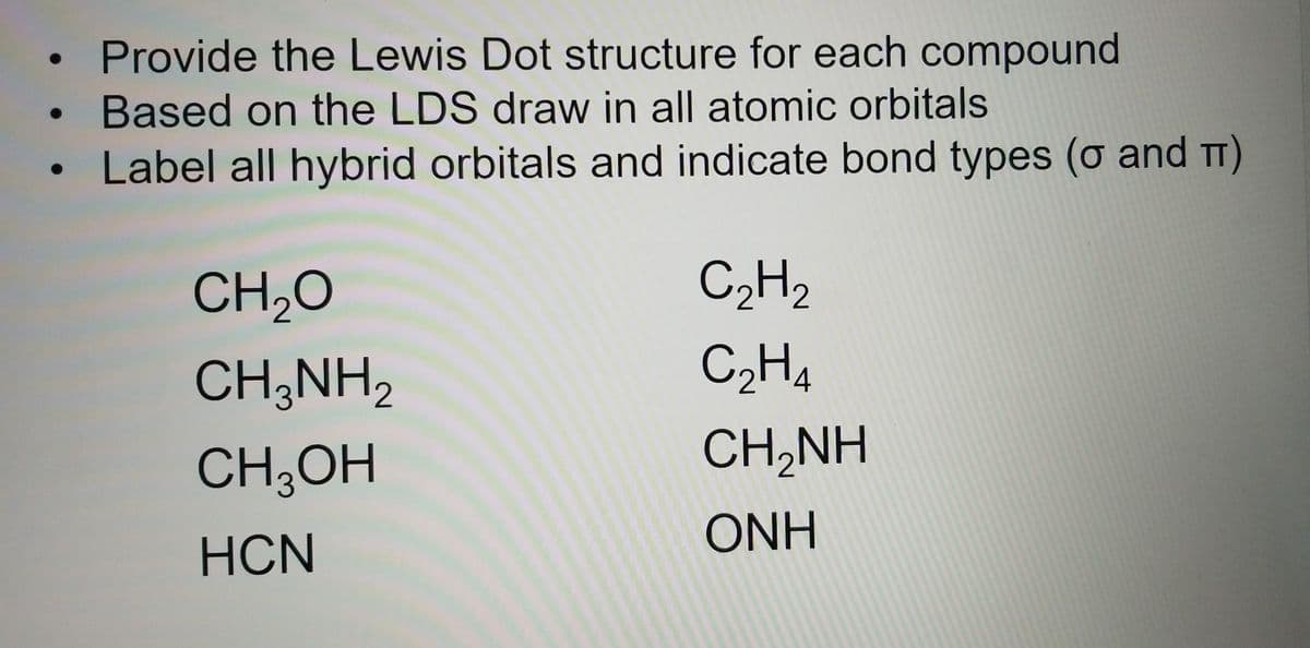 Provide the Lewis Dot structure for each compound
Based on the LDS draw in all atomic orbitals
Label all hybrid orbitals and indicate bond types (o and π)
CH₂O
CH3NH₂
CH3OH
HCN
C₂H₂
C₂H4
CH,NH
ONH