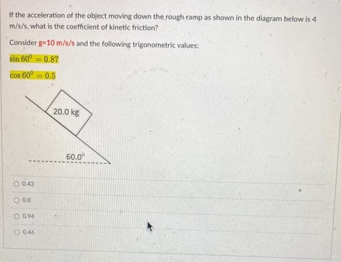 If the acceleration of the object moving down the rough ramp as shown in the diagram below is 4
m/s/s, what is the coefficient of kinetic friction?
Consider g=10 m/s/s and the following trigonometric values:
sin 600=0.87
cos 60⁰=0.5
0.43
0.8
0.94
O 0,46
20.0 kg
60.0⁰